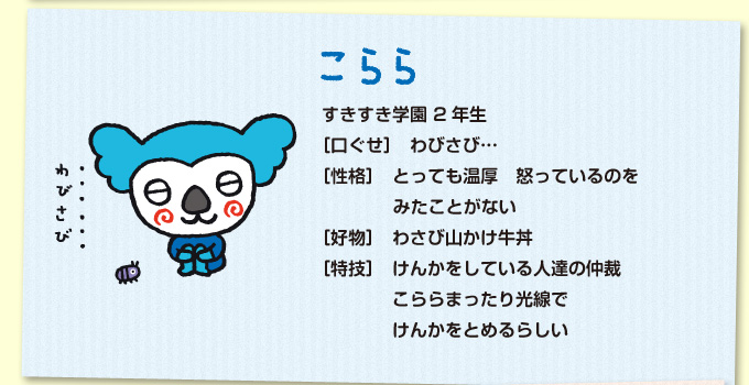 こらら：すきすき学園 2年生／［口ぐせ］わびさび…／［性格］とっても温厚　怒っているのをみたことがない／［好物］わさび山かけ牛丼／［特技］けんかをしている人達の仲裁　こららまったり光線でけんかをとめるらしい／［趣味］盆栽