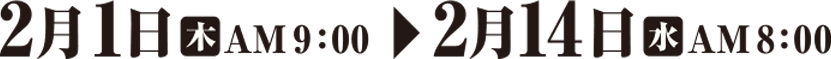2月1日（木）AM9:00 → 2月14日（水）AM8:00