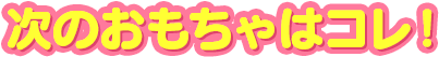 次のおもちゃはコレ