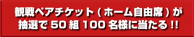 観戦ペアチケット(ホーム自由席)が抽選で50組100名様に当たる!!