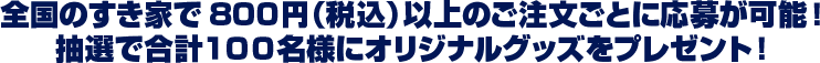 全国のすき家で800円（税込）以上のご注文ごとに応募が可能！ 抽選で合計１００名様にオリジナルグッズをプレゼント！