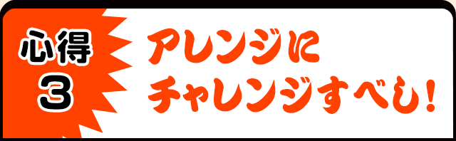 心得3　アレンジにチャレンジすべし！